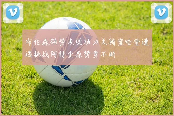 布伦森强势表现助力美骑蜜哈登遭遇挑战阿特金森赞赏不断