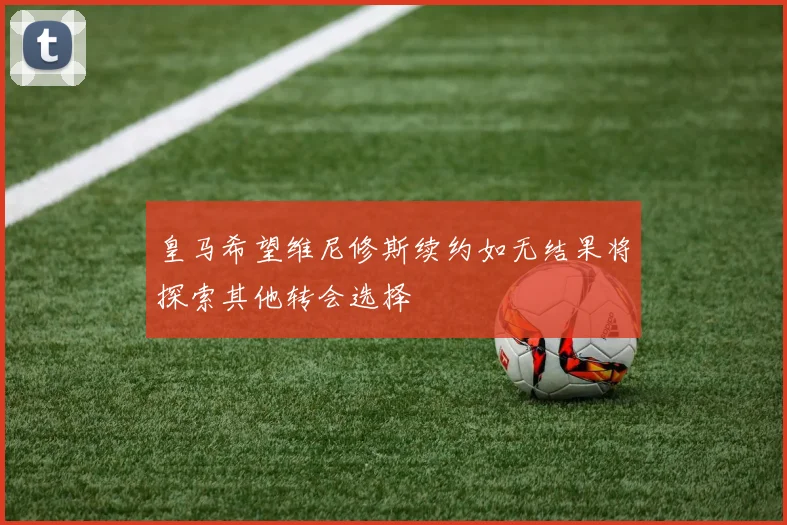 皇马希望维尼修斯续约如无结果将探索其他转会选择