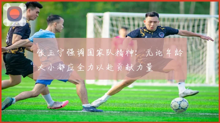 张玉宁强调国家队精神：无论年龄大小都应全力以赴贡献力量