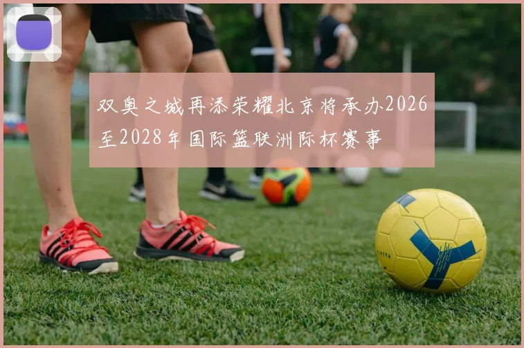 双奥之城再添荣耀北京将承办2026至2028年国际篮联洲际杯赛事