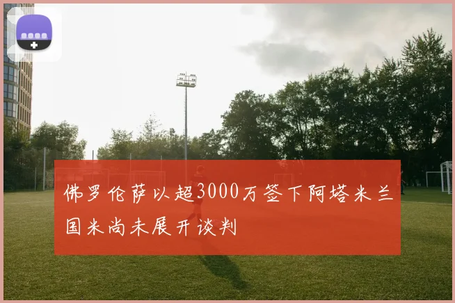 佛罗伦萨以超3000万签下阿塔米兰国米尚未展开谈判