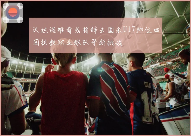汉达诺维奇或将辞去国米U17帅位回国执教职业球队寻新挑战