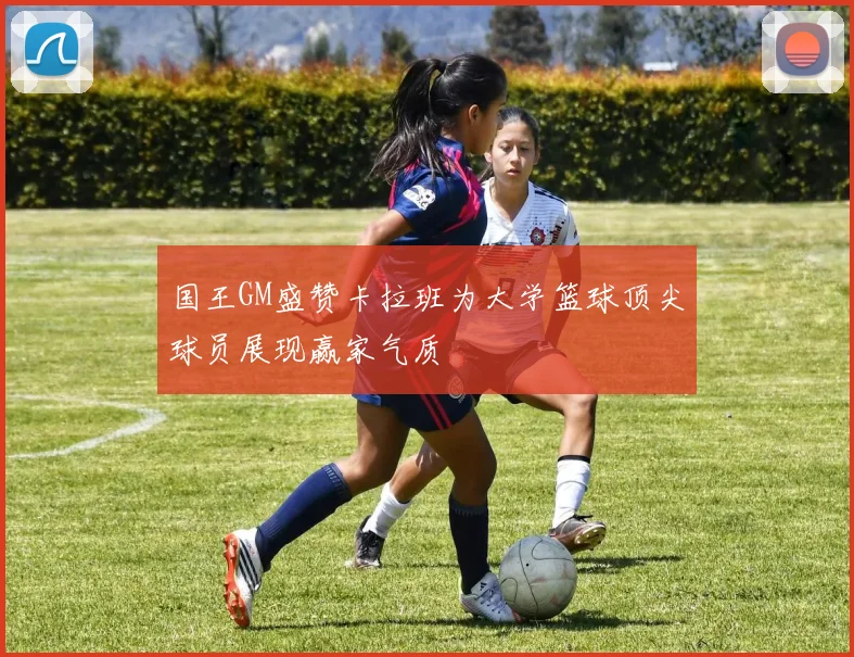 国王GM盛赞卡拉班为大学篮球顶尖球员展现赢家气质