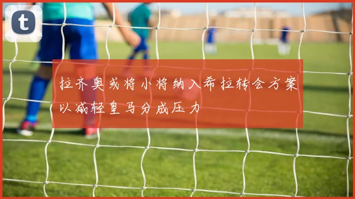 拉齐奥或将小将纳入希拉转会方案以减轻皇马分成压力