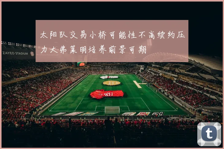 太阳队交易小桥可能性不高续约压力大弗莱明培养前景可期