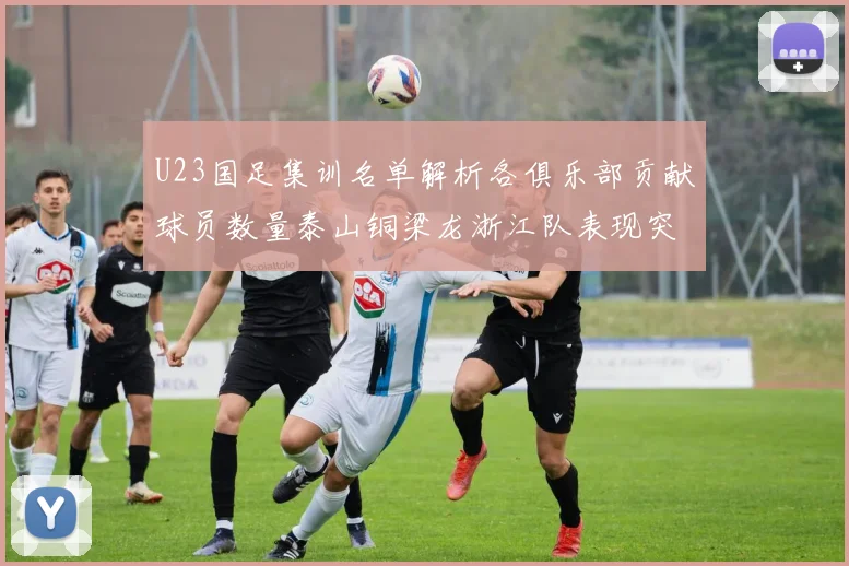 U23国足集训名单解析各俱乐部贡献球员数量泰山铜梁龙浙江队表现突出