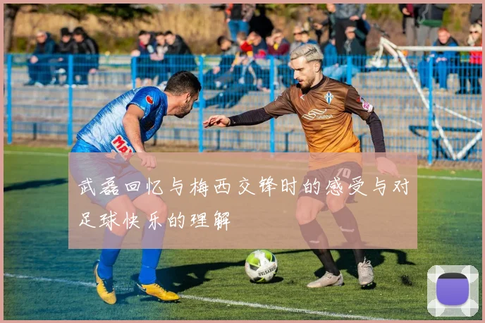 武磊回忆与梅西交锋时的感受与对足球快乐的理解