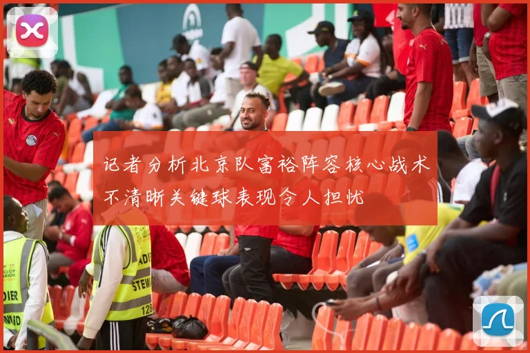 记者分析北京队富裕阵容核心战术不清晰关键球表现令人担忧