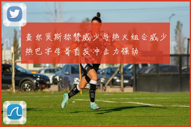 查尔莫斯称赞威少与热火组合威少热巴字母哥首发冲击力强劲
