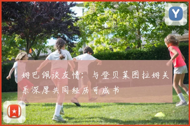 姆巴佩谈友情：与登贝莱图拉姆关系深厚共同经历可成书