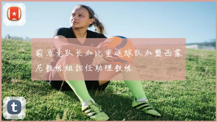 前马竞队长加比重返球队加盟西蒙尼教练组担任助理教练