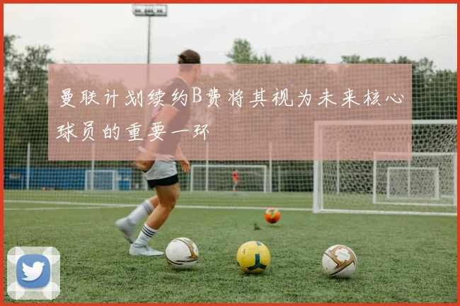 曼联计划续约B费将其视为未来核心球员的重要一环